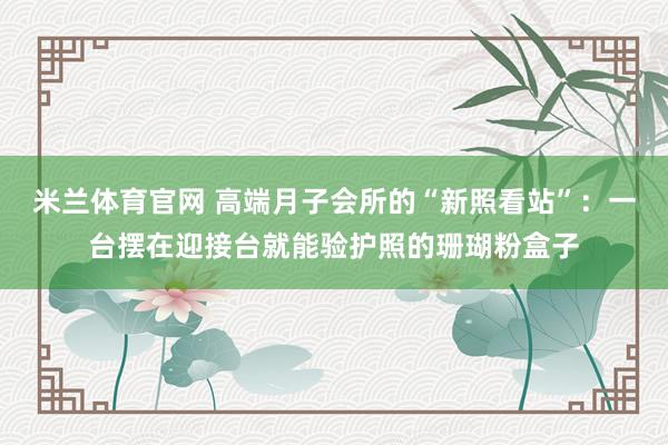 米兰体育官网 高端月子会所的“新照看站”：一台摆在迎接台就能验护照的珊瑚粉盒子