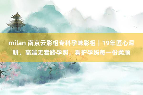 milan 南京云影相专科孕味影相｜19年匠心深耕，高端无套路孕照，看护孕妈每一份柔顺
