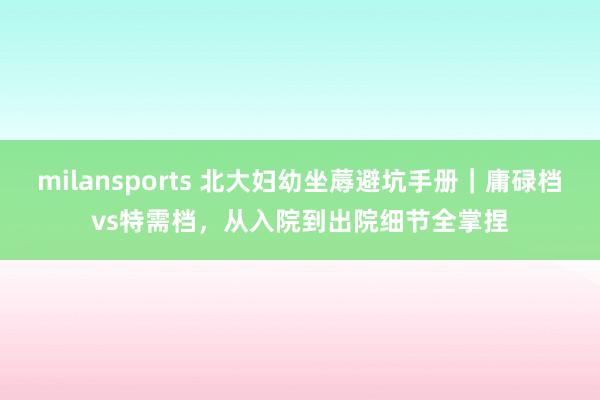 milansports 北大妇幼坐蓐避坑手册｜庸碌档vs特需档，从入院到出院细节全掌捏