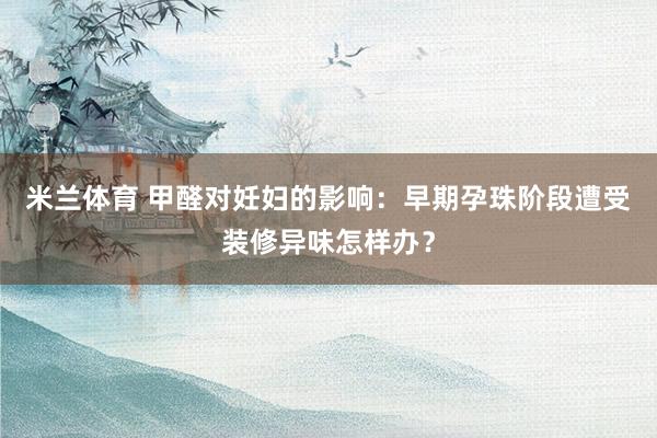 米兰体育 甲醛对妊妇的影响：早期孕珠阶段遭受装修异味怎样办？