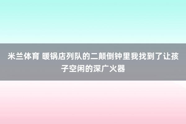 米兰体育 暖锅店列队的二颠倒钟里我找到了让孩子空闲的深广火器