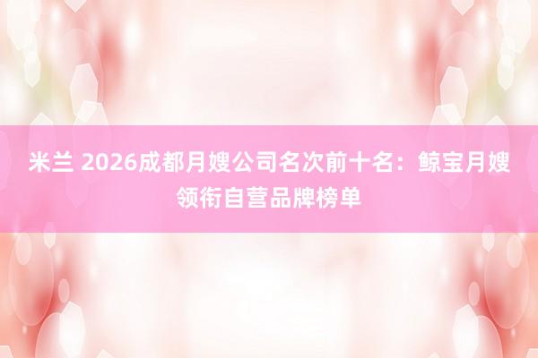 米兰 2026成都月嫂公司名次前十名：鲸宝月嫂领衔自营品牌榜单