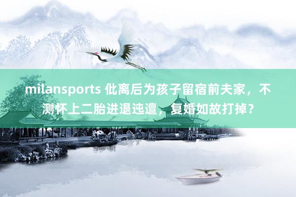 milansports 仳离后为孩子留宿前夫家，不测怀上二胎进退迍邅，复婚如故打掉？