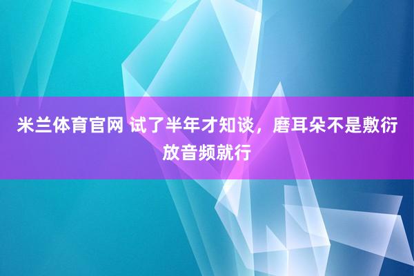 米兰体育官网 试了半年才知谈，磨耳朵不是敷衍放音频就行