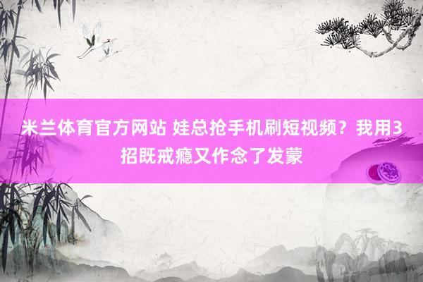 米兰体育官方网站 娃总抢手机刷短视频？我用3招既戒瘾又作念了发蒙