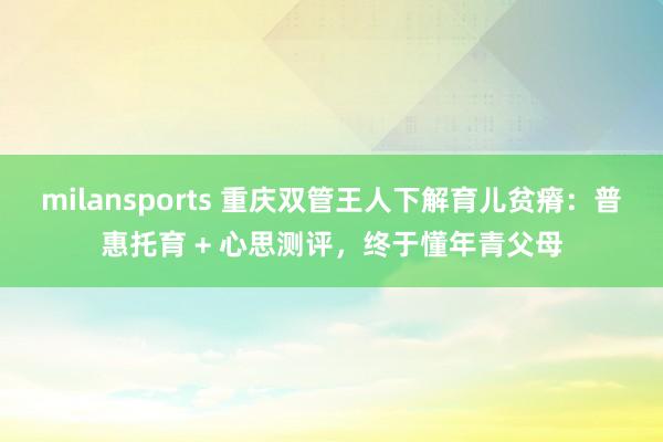 milansports 重庆双管王人下解育儿贫瘠：普惠托育 + 心思测评，终于懂年青父母