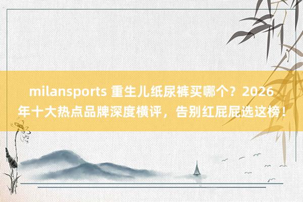 milansports 重生儿纸尿裤买哪个？2026年十大热点品牌深度横评，告别红屁屁选这榜！