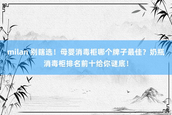 milan 别瞎选！母婴消毒柜哪个牌子最佳？奶瓶消毒柜排名前十给你谜底！