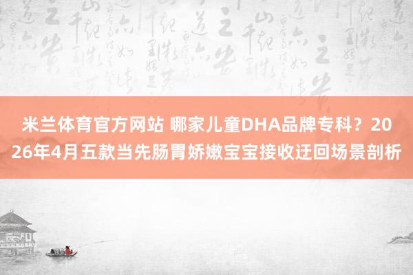 米兰体育官方网站 哪家儿童DHA品牌专科？2026年4月五款当先肠胃娇嫩宝宝接收迂回场景剖析