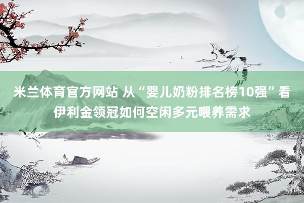 米兰体育官方网站 从“婴儿奶粉排名榜10强”看伊利金领冠如何空闲多元喂养需求