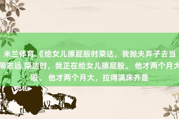 米兰体育 《给女儿擦屁股时荣达，我抛夫弃子去当百万月嫂》沈念周志远 荣达时，我正在给女儿擦屁股。 　　他才两个月大，拉得满床齐是