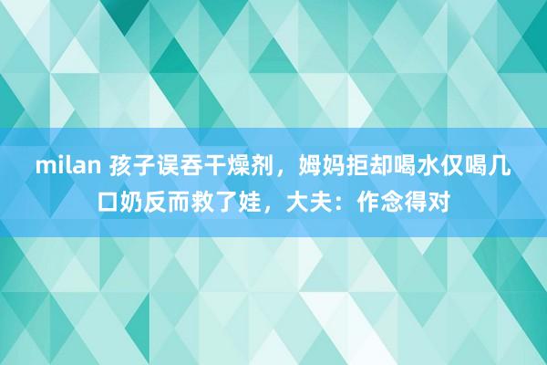 milan 孩子误吞干燥剂，姆妈拒却喝水仅喝几口奶反而救了娃，大夫：作念得对