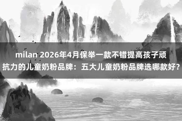milan 2026年4月保举一款不错提高孩子顽抗力的儿童奶粉品牌：五大儿童奶粉品牌选哪款好？