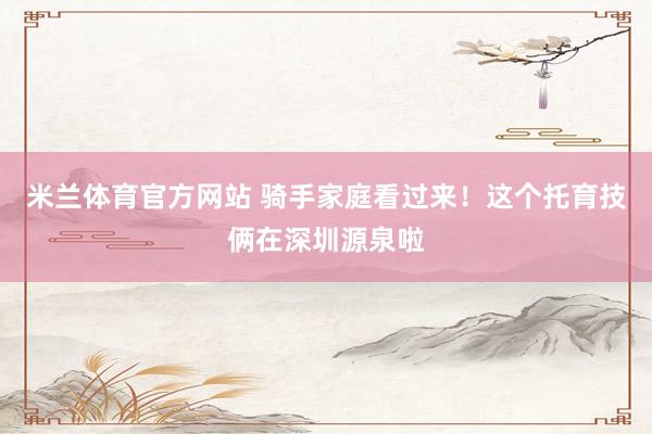 米兰体育官方网站 骑手家庭看过来！这个托育技俩在深圳源泉啦
