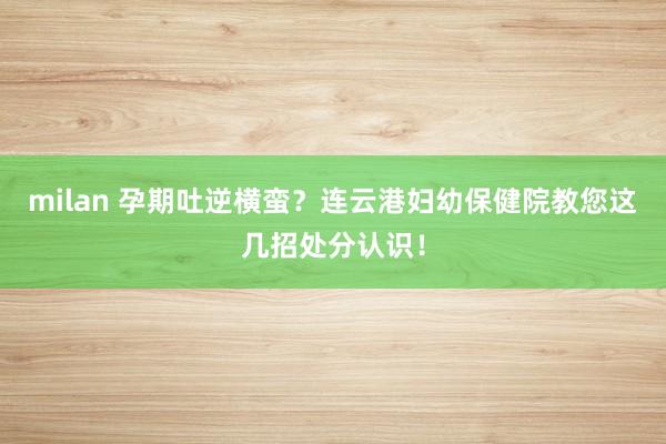 milan 孕期吐逆横蛮？连云港妇幼保健院教您这几招处分认识！