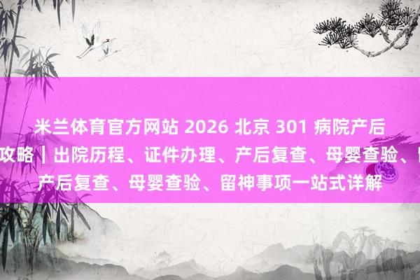 米兰体育官方网站 2026 北京 301 病院产后出院 + 42 天复查全攻略｜出院历程、证件办理、产后复查、母婴查验、留神事项一站式详解