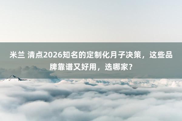 米兰 清点2026知名的定制化月子决策，这些品牌靠谱又好用，选哪家？