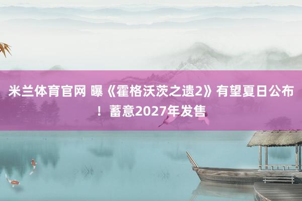 米兰体育官网 曝《霍格沃茨之遗2》有望夏日公布！蓄意2027年发售