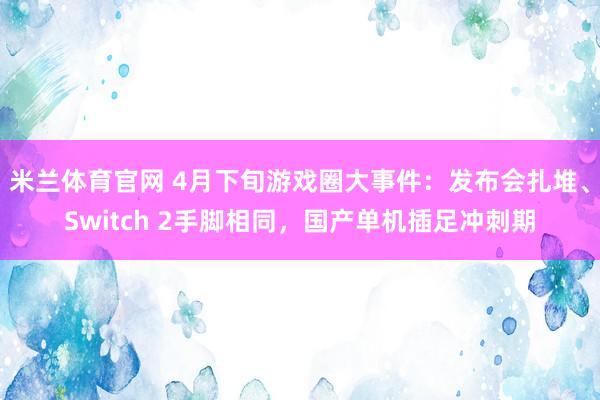 米兰体育官网 4月下旬游戏圈大事件：发布会扎堆、Switch 2手脚相同，国产单机插足冲刺期