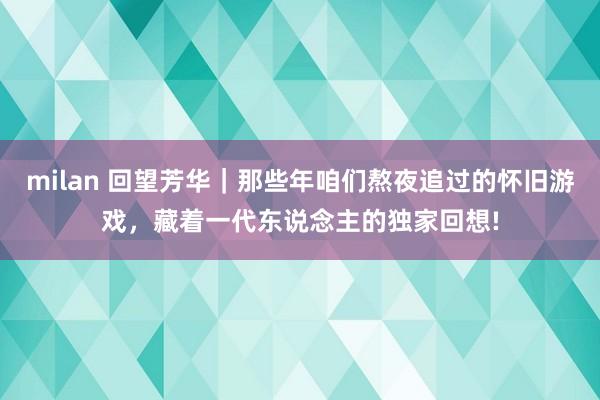 milan 回望芳华｜那些年咱们熬夜追过的怀旧游戏，藏着一代东说念主的独家回想!