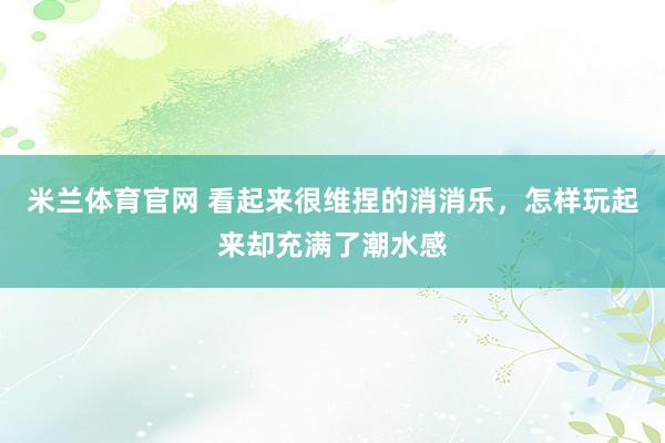 米兰体育官网 看起来很维捏的消消乐，怎样玩起来却充满了潮水感