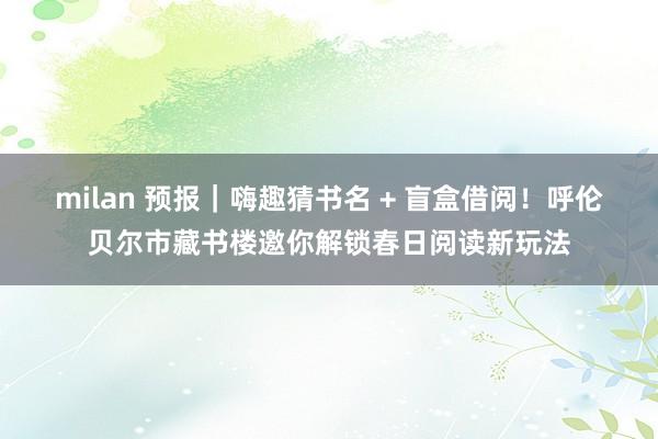 milan 预报｜嗨趣猜书名 + 盲盒借阅！呼伦贝尔市藏书楼邀你解锁春日阅读新玩法