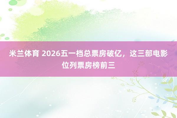 米兰体育 2026五一档总票房破亿，这三部电影位列票房榜前三