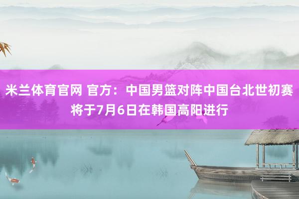 米兰体育官网 官方：中国男篮对阵中国台北世初赛将于7月6日在韩国高阳进行