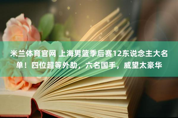 米兰体育官网 上海男篮季后赛12东说念主大名单！四位超等外助，六名国手，威望太豪华