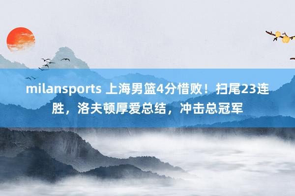 milansports 上海男篮4分惜败！扫尾23连胜，洛夫顿厚爱总结，冲击总冠军