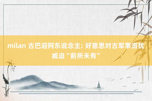 milan 古巴迎阿东说念主: 好意思对古军事滋扰威迫“前所未有”