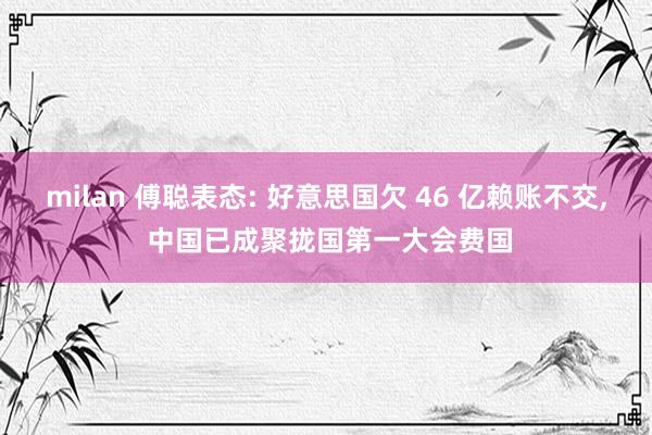 milan 傅聪表态: 好意思国欠 46 亿赖账不交, 中国已成聚拢国第一大会费国