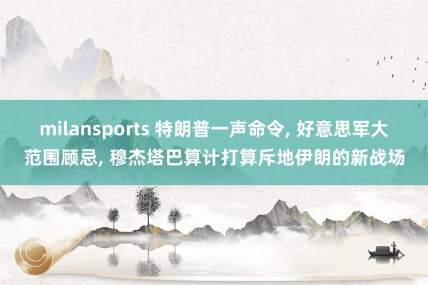 milansports 特朗普一声命令, 好意思军大范围顾忌, 穆杰塔巴算计打算斥地伊朗的新战场
