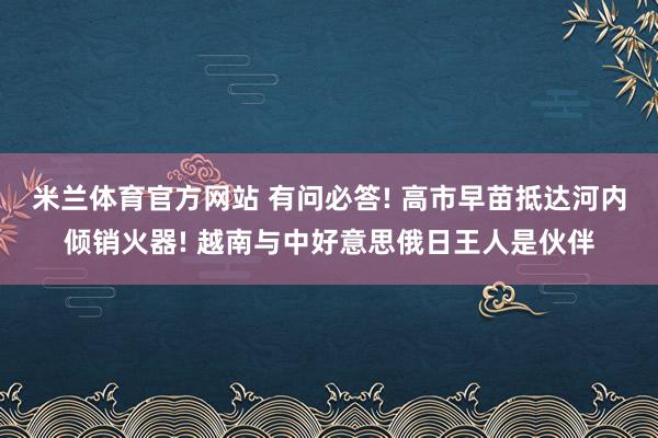 米兰体育官方网站 有问必答! 高市早苗抵达河内倾销火器! 越南与中好意思俄日王人是伙伴