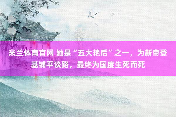 米兰体育官网 她是“五大艳后”之一，为新帝登基铺平谈路，最终为国度生死而死