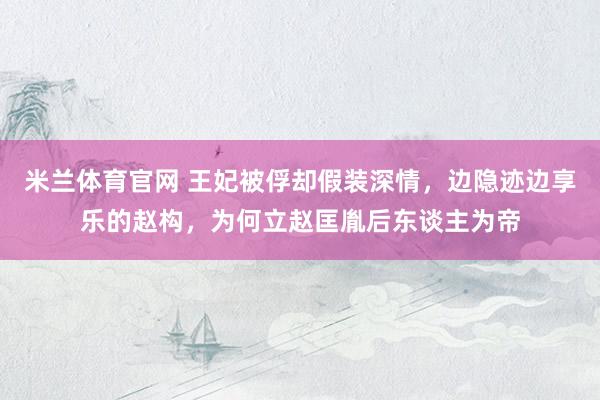 米兰体育官网 王妃被俘却假装深情，边隐迹边享乐的赵构，为何立赵匡胤后东谈主为帝