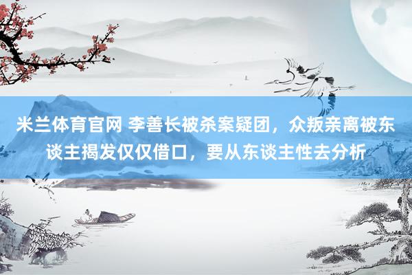 米兰体育官网 李善长被杀案疑团，众叛亲离被东谈主揭发仅仅借口，要从东谈主性去分析