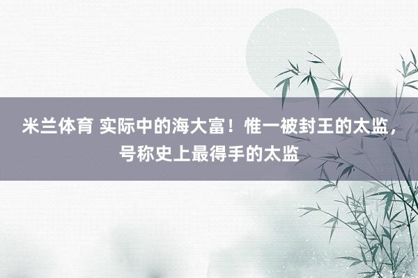 米兰体育 实际中的海大富！惟一被封王的太监，号称史上最得手的太监