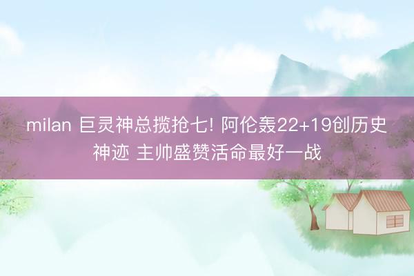 milan 巨灵神总揽抢七! 阿伦轰22+19创历史神迹 主帅盛赞活命最好一战
