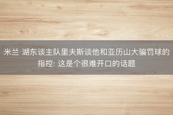 米兰 湖东谈主队里夫斯谈他和亚历山大骗罚球的指控: 这是个很难开口的话题