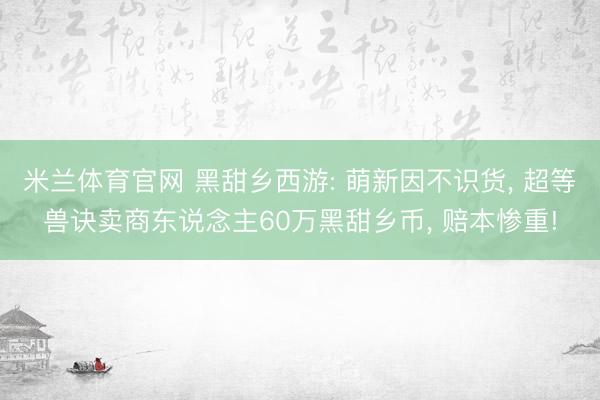米兰体育官网 黑甜乡西游: 萌新因不识货, 超等兽诀卖商东说念主60万黑甜乡币, 赔本惨重!
