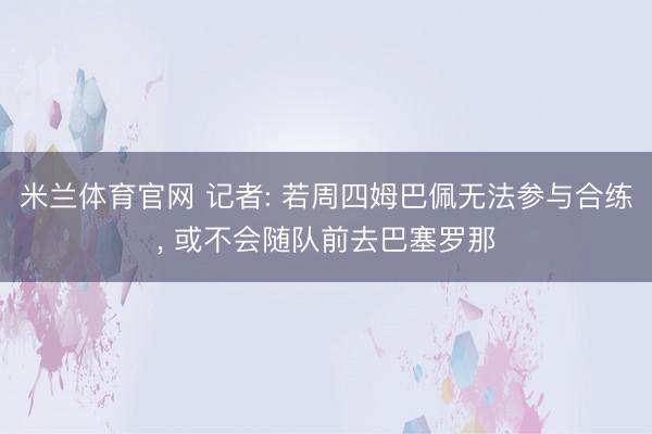 米兰体育官网 记者: 若周四姆巴佩无法参与合练, 或不会随队前去巴塞罗那