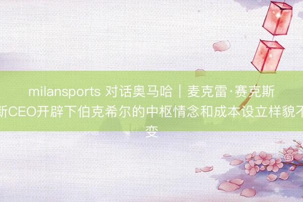 milansports 对话奥马哈｜麦克雷·赛克斯：新CEO开辟下伯克希尔的中枢情念和成本设立样貌不变