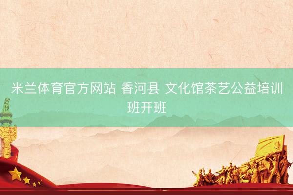米兰体育官方网站 香河县 文化馆茶艺公益培训班开班