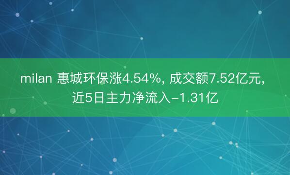 milan 惠城环保涨4.54%， 成交额7.52亿元， 近5日主力净流入-1.31亿