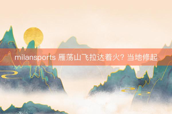 milansports 雁荡山飞拉达着火? 当地修起