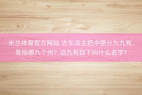 米兰体育官方网站 古东谈主把中原分为九有，是指哪九个州？这九有目下叫什么名字？